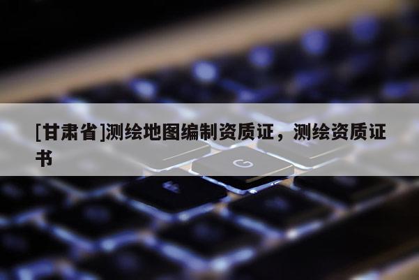 [甘肅省]測繪地圖編制資質(zhì)證，測繪資質(zhì)證書