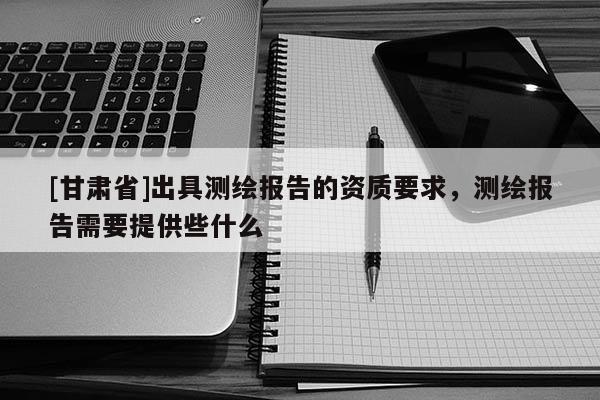 [甘肅省]出具測(cè)繪報(bào)告的資質(zhì)要求，測(cè)繪報(bào)告需要提供些什么