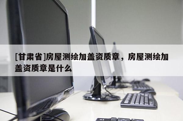 [甘肅省]房屋測繪加蓋資質章，房屋測繪加蓋資質章是什么