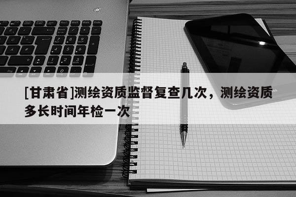 [甘肅省]測繪資質(zhì)監(jiān)督復查幾次，測繪資質(zhì)多長時間年檢一次
