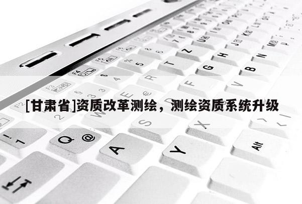 [甘肅省]資質(zhì)改革測繪，測繪資質(zhì)系統(tǒng)升級