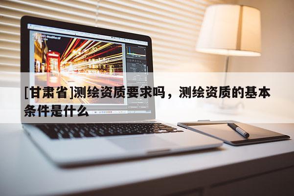 [甘肅省]測(cè)繪資質(zhì)要求嗎，測(cè)繪資質(zhì)的基本條件是什么