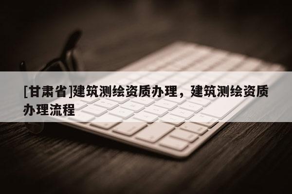 [甘肅省]建筑測繪資質(zhì)辦理，建筑測繪資質(zhì)辦理流程