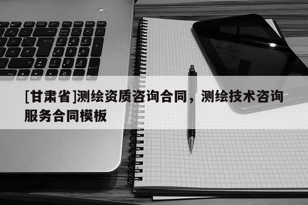 [甘肅省]測(cè)繪資質(zhì)咨詢(xún)合同，測(cè)繪技術(shù)咨詢(xún)服務(wù)合同模板