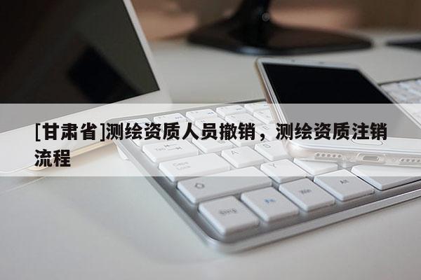 [甘肅省]測(cè)繪資質(zhì)人員撤銷，測(cè)繪資質(zhì)注銷流程