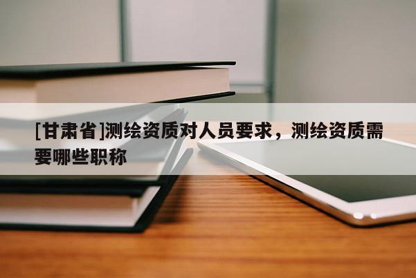 [甘肅省]測(cè)繪資質(zhì)對(duì)人員要求，測(cè)繪資質(zhì)需要哪些職稱