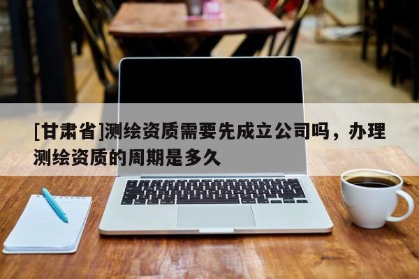 [甘肅省]測(cè)繪資質(zhì)需要先成立公司嗎，辦理測(cè)繪資質(zhì)的周期是多久