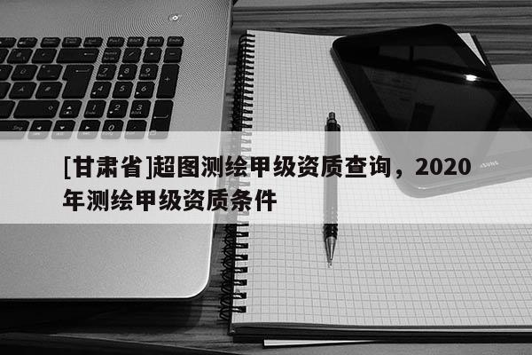 [甘肅省]超圖測繪甲級(jí)資質(zhì)查詢，2020年測繪甲級(jí)資質(zhì)條件