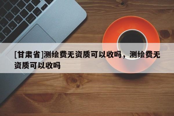 [甘肅省]測(cè)繪費(fèi)無資質(zhì)可以收嗎，測(cè)繪費(fèi)無資質(zhì)可以收嗎