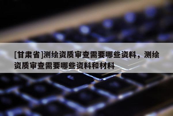 [甘肅省]測繪資質(zhì)審查需要哪些資料，測繪資質(zhì)審查需要哪些資料和材料