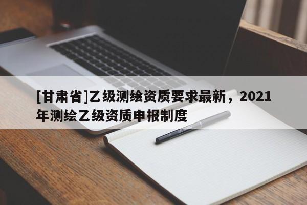 [甘肅省]乙級測繪資質(zhì)要求最新，2021年測繪乙級資質(zhì)申報制度