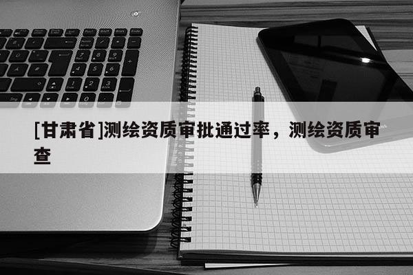 [甘肅省]測繪資質(zhì)審批通過率，測繪資質(zhì)審查