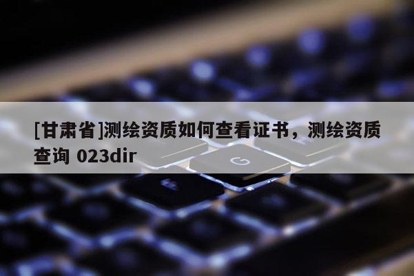 [甘肅省]測繪資質(zhì)如何查看證書，測繪資質(zhì)查詢 023dir