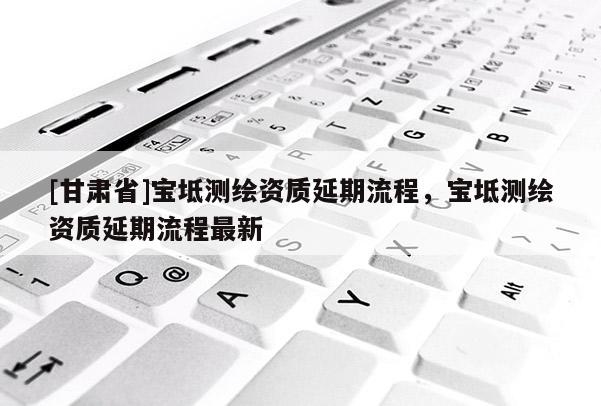 [甘肅省]寶坻測繪資質(zhì)延期流程，寶坻測繪資質(zhì)延期流程最新