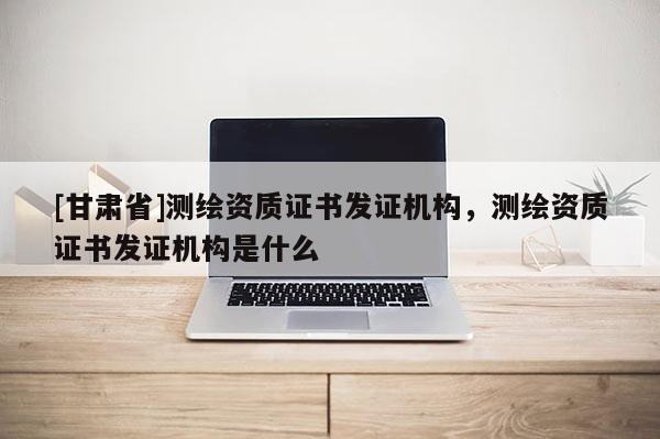 [甘肅省]測(cè)繪資質(zhì)證書發(fā)證機(jī)構(gòu)，測(cè)繪資質(zhì)證書發(fā)證機(jī)構(gòu)是什么