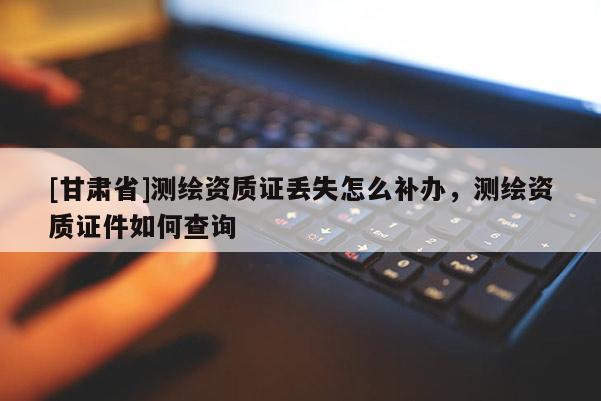 [甘肅省]測(cè)繪資質(zhì)證丟失怎么補(bǔ)辦，測(cè)繪資質(zhì)證件如何查詢