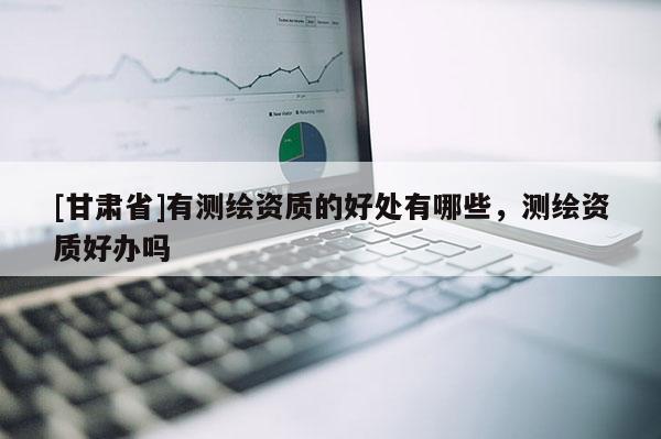 [甘肅省]有測(cè)繪資質(zhì)的好處有哪些，測(cè)繪資質(zhì)好辦嗎