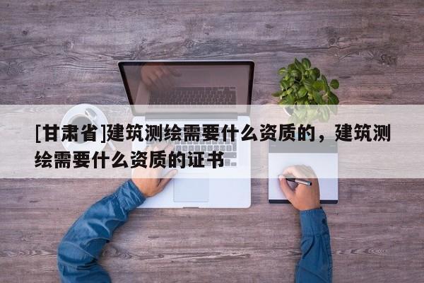 [甘肅省]建筑測(cè)繪需要什么資質(zhì)的，建筑測(cè)繪需要什么資質(zhì)的證書