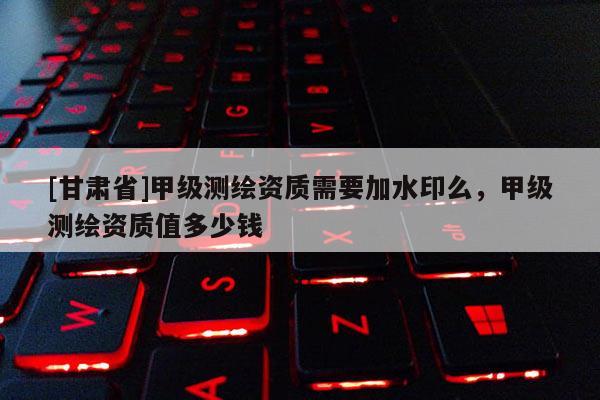 [甘肅省]甲級(jí)測(cè)繪資質(zhì)需要加水印么，甲級(jí)測(cè)繪資質(zhì)值多少錢