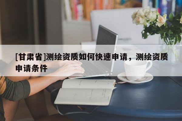 [甘肅省]測繪資質(zhì)如何快速申請，測繪資質(zhì)申請條件