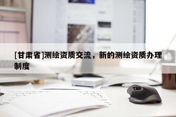 [甘肅省]測繪資質(zhì)交流，新的測繪資質(zhì)辦理制度