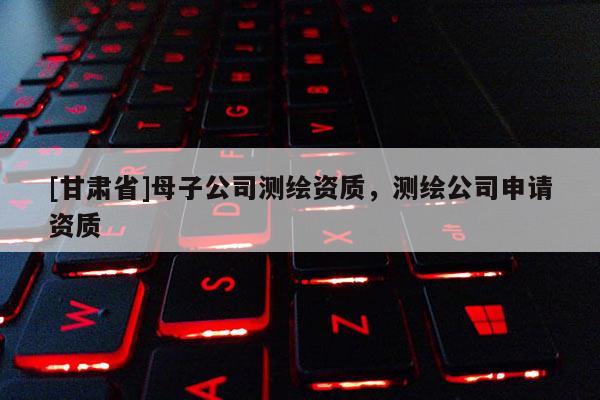 [甘肅省]母子公司測繪資質(zhì)，測繪公司申請資質(zhì)