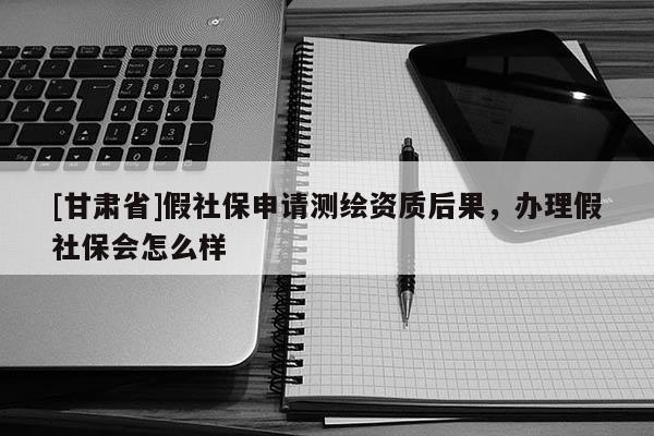 [甘肅省]假社保申請(qǐng)測(cè)繪資質(zhì)后果，辦理假社保會(huì)怎么樣