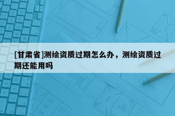 [甘肅省]測(cè)繪資質(zhì)過期怎么辦，測(cè)繪資質(zhì)過期還能用嗎