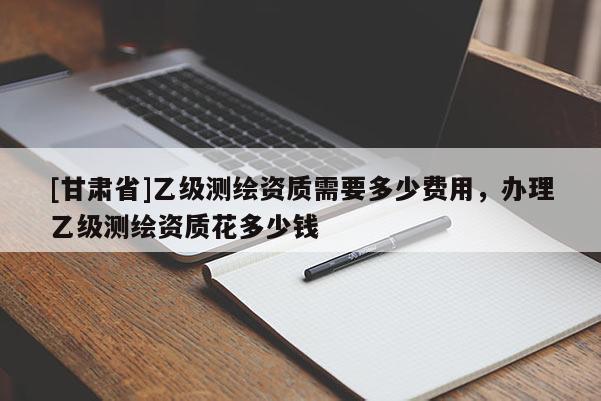 [甘肅省]乙級(jí)測(cè)繪資質(zhì)需要多少費(fèi)用，辦理乙級(jí)測(cè)繪資質(zhì)花多少錢