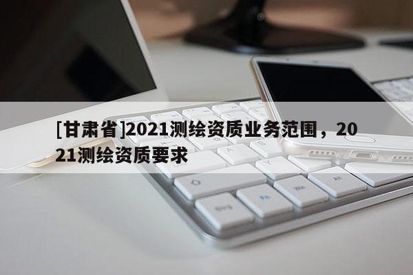[甘肅省]2021測(cè)繪資質(zhì)業(yè)務(wù)范圍，2021測(cè)繪資質(zhì)要求