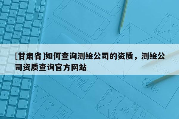 [甘肅省]如何查詢測(cè)繪公司的資質(zhì)，測(cè)繪公司資質(zhì)查詢官方網(wǎng)站