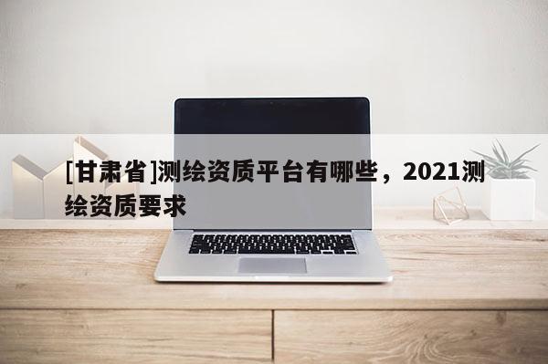 [甘肅省]測(cè)繪資質(zhì)平臺(tái)有哪些，2021測(cè)繪資質(zhì)要求