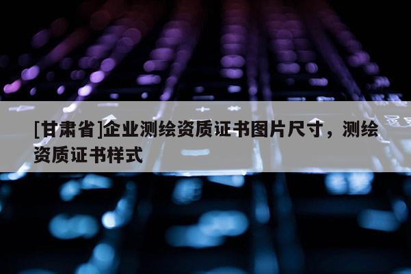 [甘肅省]企業(yè)測(cè)繪資質(zhì)證書(shū)圖片尺寸，測(cè)繪資質(zhì)證書(shū)樣式