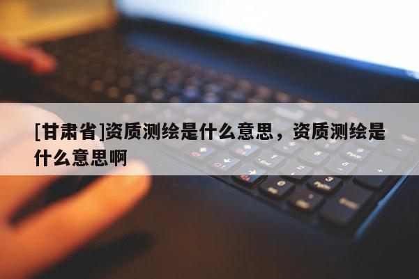 [甘肅省]資質(zhì)測(cè)繪是什么意思，資質(zhì)測(cè)繪是什么意思啊