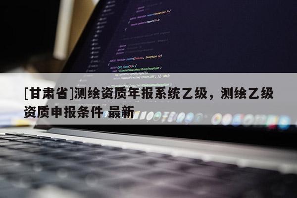 [甘肅省]測(cè)繪資質(zhì)年報(bào)系統(tǒng)乙級(jí)，測(cè)繪乙級(jí)資質(zhì)申報(bào)條件 最新