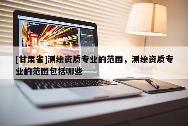 [甘肅省]測(cè)繪資質(zhì)專業(yè)的范圍，測(cè)繪資質(zhì)專業(yè)的范圍包括哪些