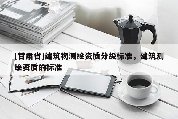 [甘肅省]建筑物測(cè)繪資質(zhì)分級(jí)標(biāo)準(zhǔn)，建筑測(cè)繪資質(zhì)的標(biāo)準(zhǔn)