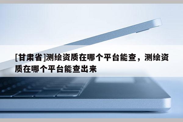 [甘肅省]測(cè)繪資質(zhì)在哪個(gè)平臺(tái)能查，測(cè)繪資質(zhì)在哪個(gè)平臺(tái)能查出來(lái)