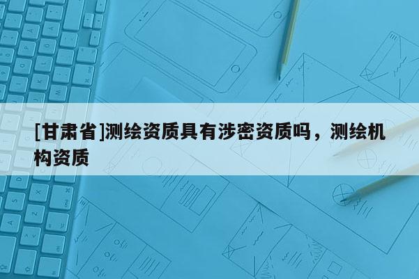 [甘肅省]測(cè)繪資質(zhì)具有涉密資質(zhì)嗎，測(cè)繪機(jī)構(gòu)資質(zhì)