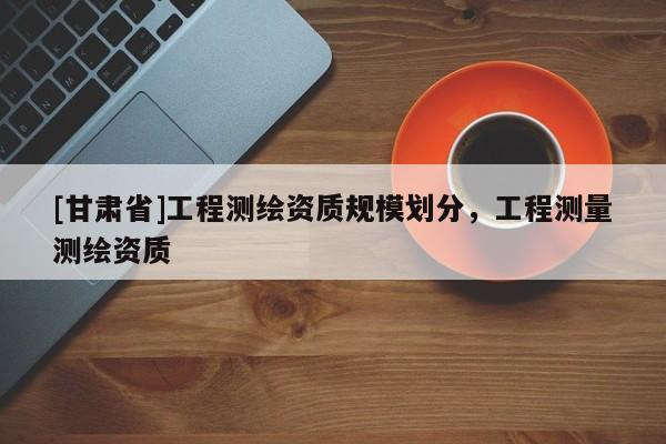 [甘肅省]工程測(cè)繪資質(zhì)規(guī)模劃分，工程測(cè)量測(cè)繪資質(zhì)