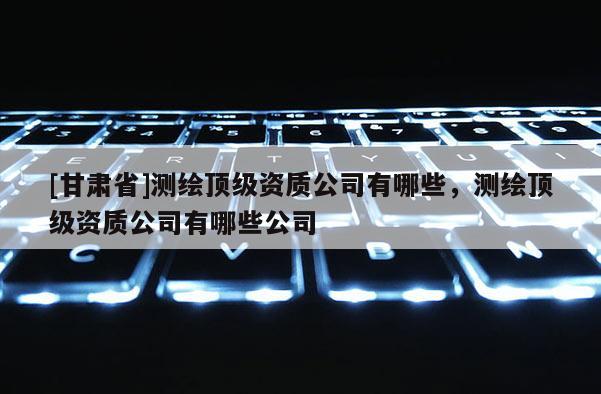 [甘肅省]測繪頂級資質(zhì)公司有哪些，測繪頂級資質(zhì)公司有哪些公司