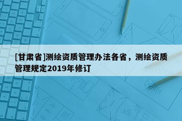 [甘肅省]測(cè)繪資質(zhì)管理辦法各省，測(cè)繪資質(zhì)管理規(guī)定2019年修訂