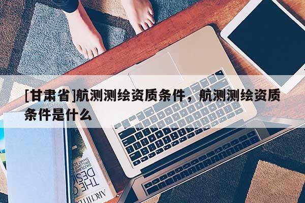 [甘肅省]航測(cè)測(cè)繪資質(zhì)條件，航測(cè)測(cè)繪資質(zhì)條件是什么