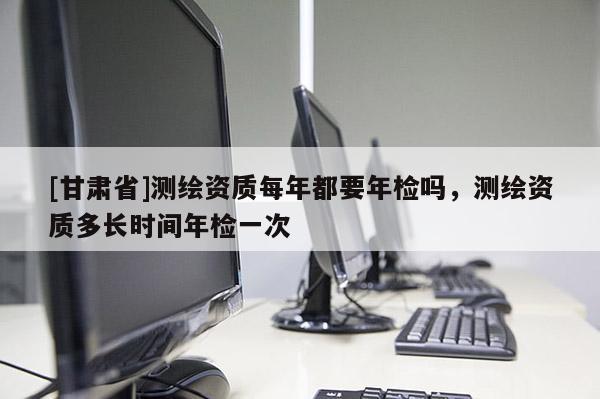 [甘肅省]測(cè)繪資質(zhì)每年都要年檢嗎，測(cè)繪資質(zhì)多長(zhǎng)時(shí)間年檢一次