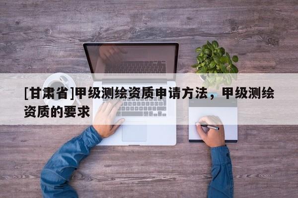 [甘肅省]甲級(jí)測(cè)繪資質(zhì)申請(qǐng)方法，甲級(jí)測(cè)繪資質(zhì)的要求