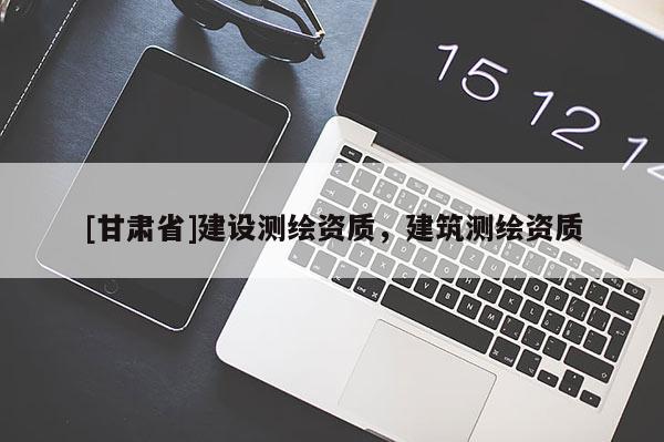 [甘肅省]建設(shè)測(cè)繪資質(zhì)，建筑測(cè)繪資質(zhì)