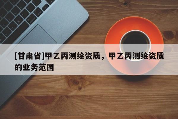 [甘肅省]甲乙丙測(cè)繪資質(zhì)，甲乙丙測(cè)繪資質(zhì)的業(yè)務(wù)范圍