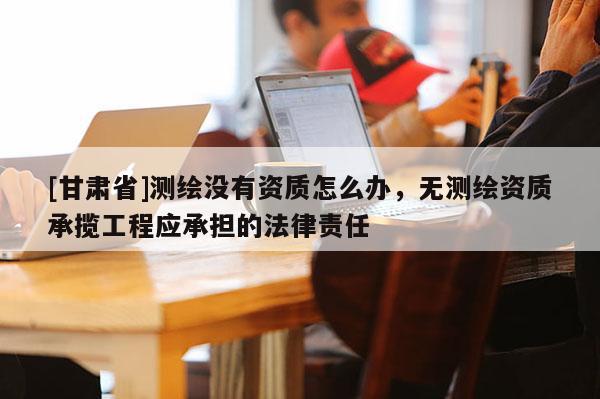 [甘肅省]測繪沒有資質(zhì)怎么辦，無測繪資質(zhì)承攬工程應(yīng)承擔(dān)的法律責(zé)任