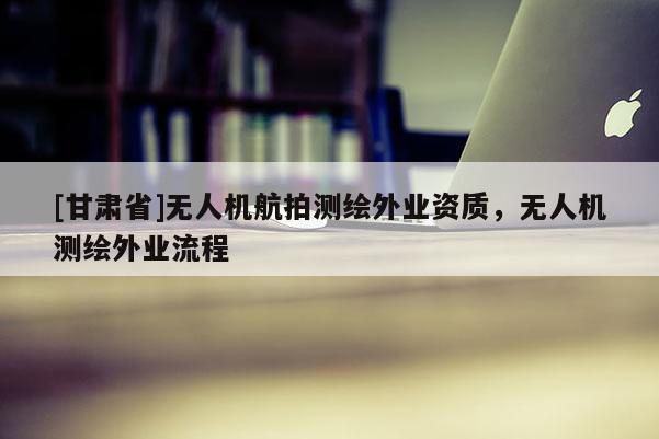 [甘肅省]無人機(jī)航拍測繪外業(yè)資質(zhì)，無人機(jī)測繪外業(yè)流程