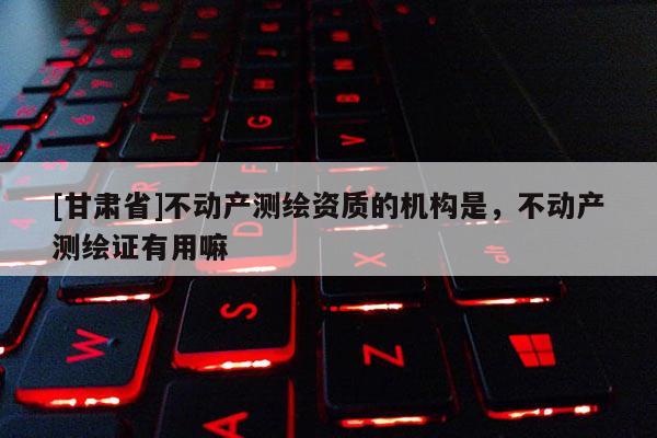 [甘肅省]不動產(chǎn)測繪資質(zhì)的機(jī)構(gòu)是，不動產(chǎn)測繪證有用嘛